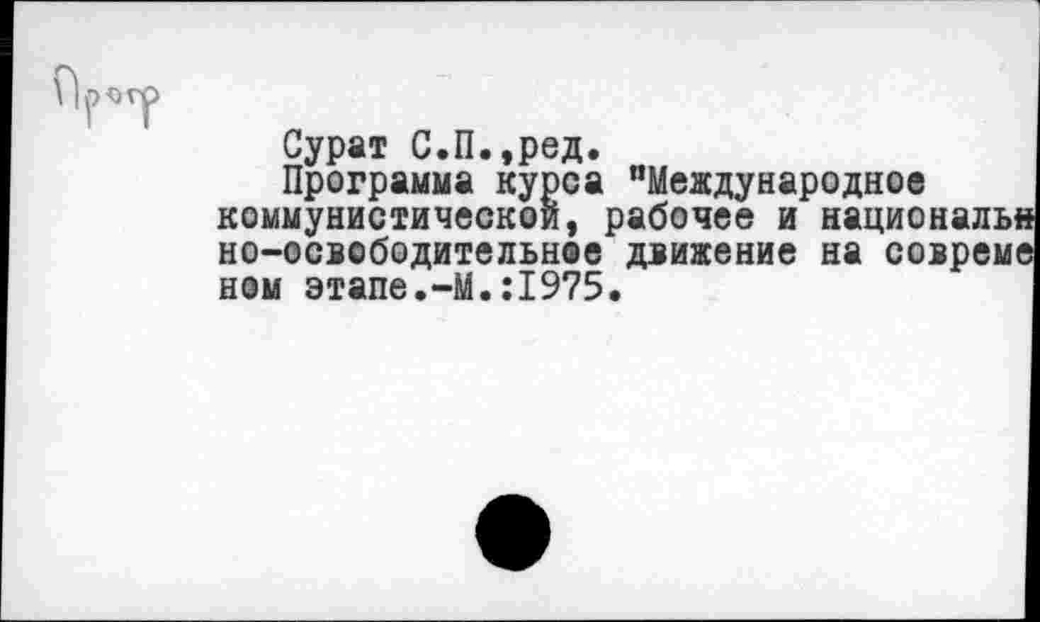 ﻿Р*ТР
Сурат С.П.,ред.
Программа курса "Международное коммунистической, рабочее и националы* но-освободительное движение на совреме ном этапе.-М.:1975.